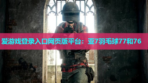 爱游戏登录入口网页版平台：亚7羽毛球77和76