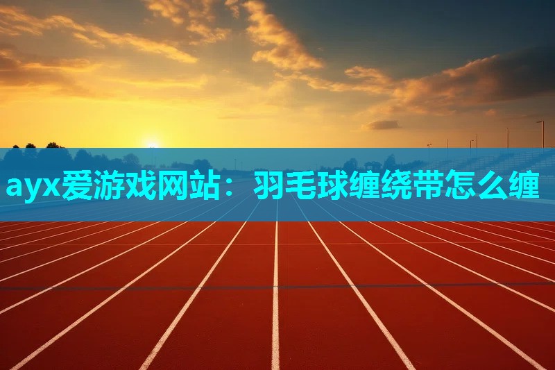 ayx爱游戏网站：羽毛球缠绕带怎么缠